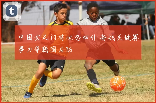 中国女足门将状态回升 备战关键赛事力争稳固后防