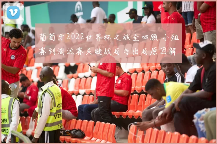 葡萄牙2022世界杯之旅全回顾 小组赛到淘汰赛关键战局与出局原因解析