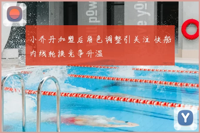 小乔丹加盟后角色调整引关注 快船内线轮换竞争升温