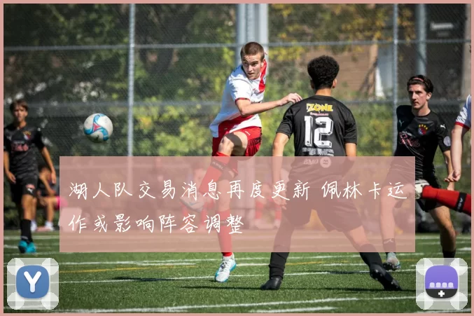 湖人队交易消息再度更新 佩林卡运作或影响阵容调整