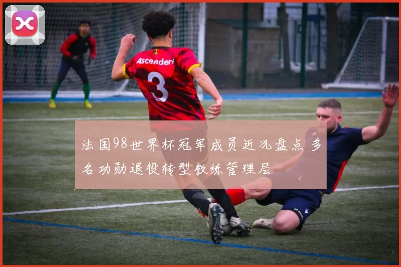法国98世界杯冠军成员近况盘点 多名功勋退役转型教练管理层