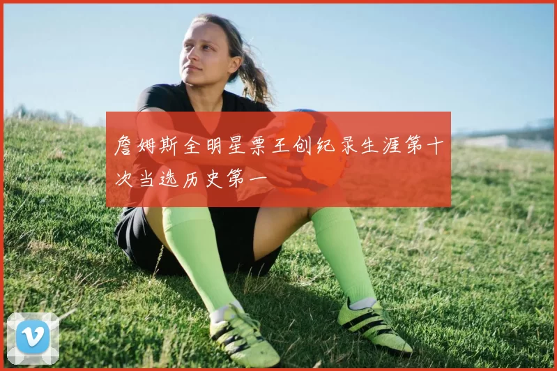 詹姆斯全明星票王创纪录生涯第十次当选历史第一