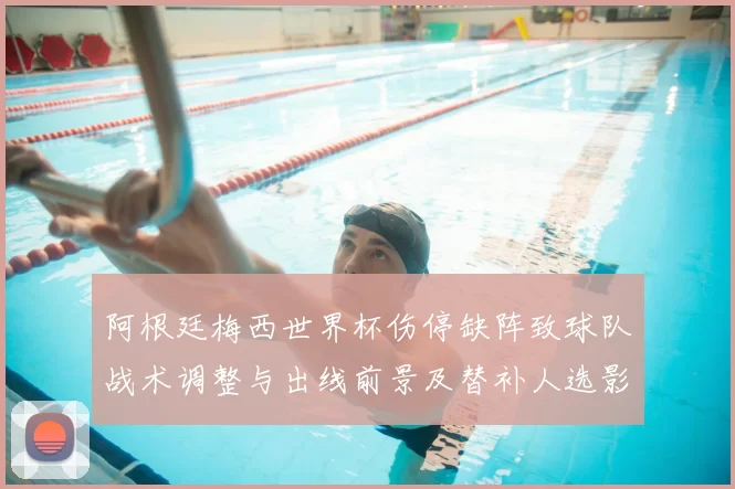 阿根廷梅西世界杯伤停缺阵致球队战术调整与出线前景及替补人选影响