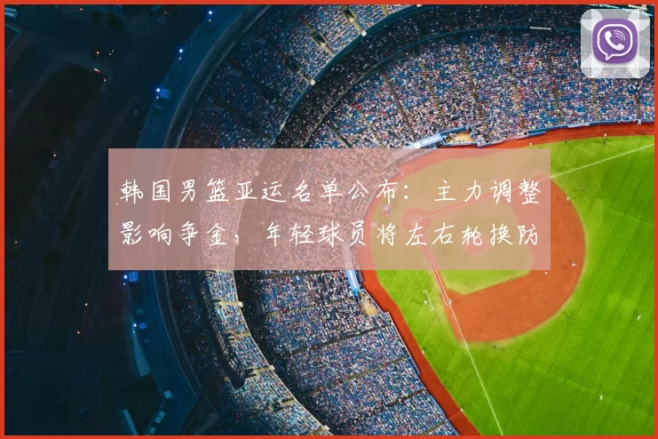 韩国男篮亚运名单公布：主力调整影响争金，年轻球员将左右轮换防守