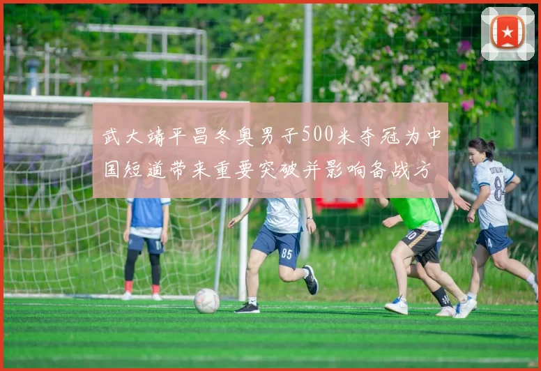 武大靖平昌冬奥男子500米夺冠为中国短道带来重要突破并影响备战方向