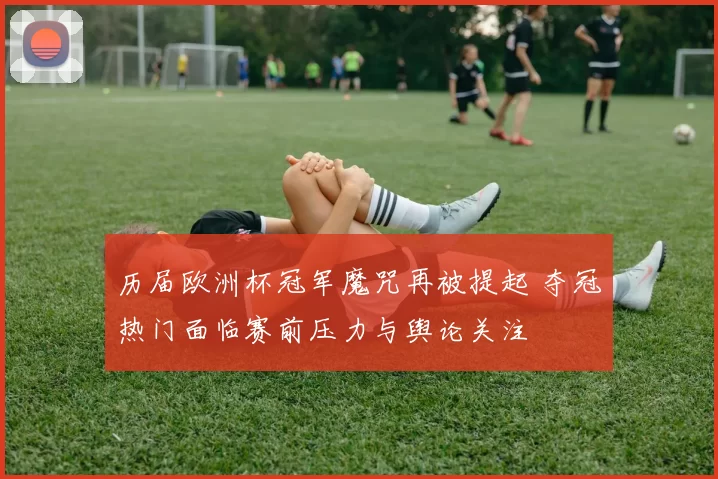 历届欧洲杯冠军魔咒再被提起 夺冠热门面临赛前压力与舆论关注