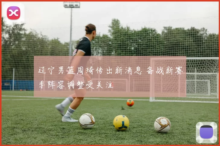 辽宁男篮周琦传出新消息 备战新赛季阵容调整受关注