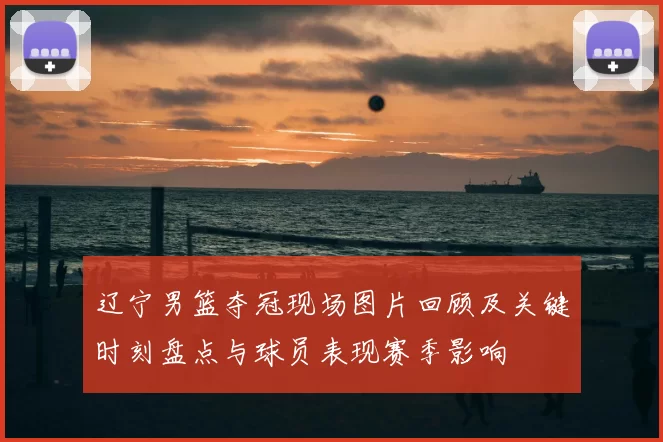 辽宁男篮夺冠现场图片回顾及关键时刻盘点与球员表现赛季影响