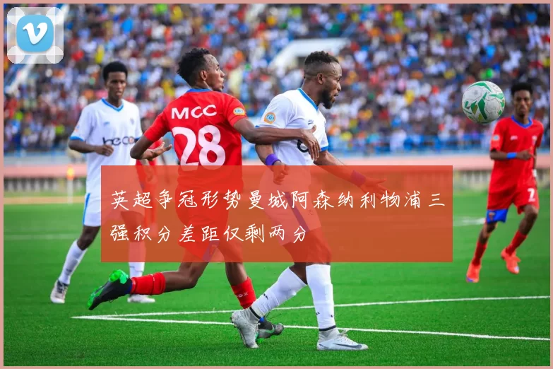 英超争冠形势曼城阿森纳利物浦三强积分差距仅剩两分