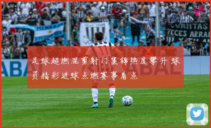 足球超燃混剪射门集锦热度攀升 球员精彩进球点燃赛事看点