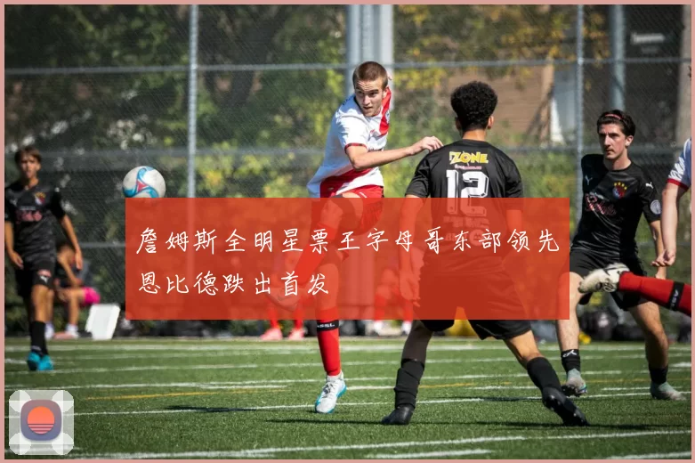 詹姆斯全明星票王字母哥东部领先恩比德跌出首发