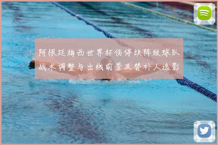 阿根廷梅西世界杯伤停缺阵致球队战术调整与出线前景及替补人选影响