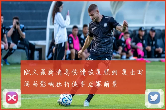 欧文最新消息伤情恢复顺利 复出时间或影响独行侠季后赛前景