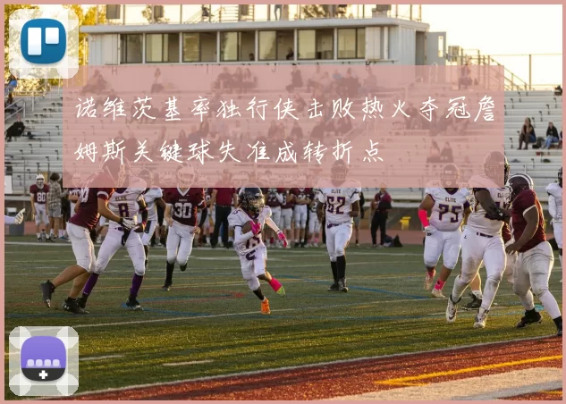 诺维茨基率独行侠击败热火夺冠詹姆斯关键球失准成转折点