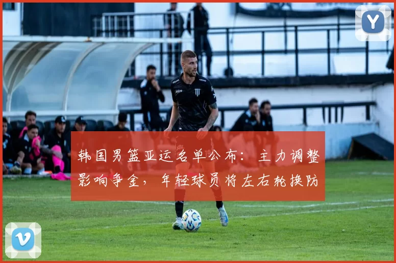 韩国男篮亚运名单公布：主力调整影响争金，年轻球员将左右轮换防守