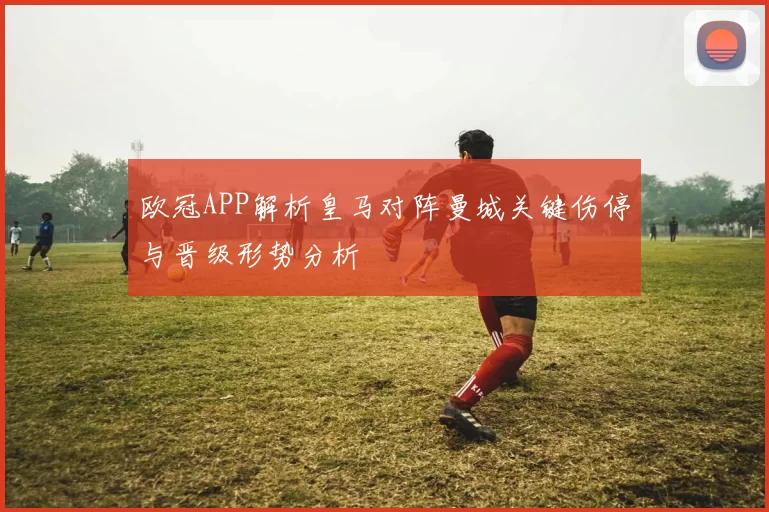 欧冠APP解析皇马对阵曼城关键伤停与晋级形势分析