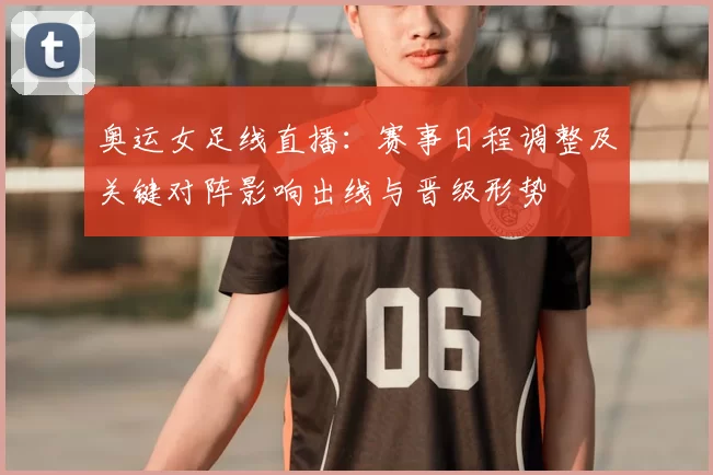 奥运女足线直播：赛事日程调整及关键对阵影响出线与晋级形势