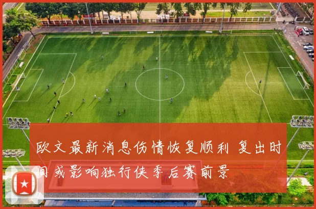 欧文最新消息伤情恢复顺利 复出时间或影响独行侠季后赛前景