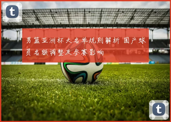 男篮亚洲杯大名单规则解析 国产球员名额调整及参赛影响