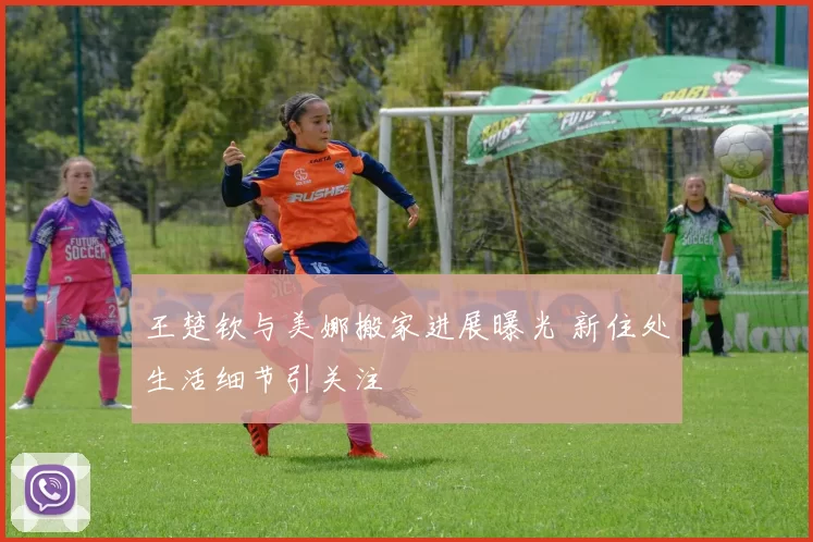 王楚钦与美娜搬家进展曝光 新住处生活细节引关注