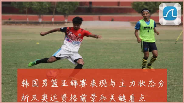 韩国男篮亚锦赛表现与主力状态分析及奥运资格前景和关键看点