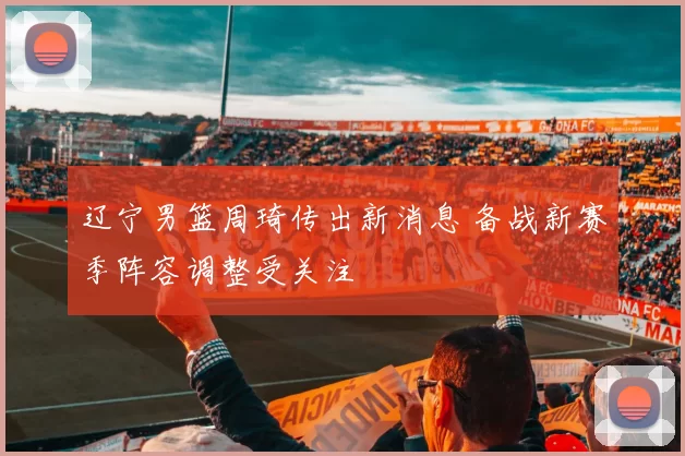 辽宁男篮周琦传出新消息 备战新赛季阵容调整受关注