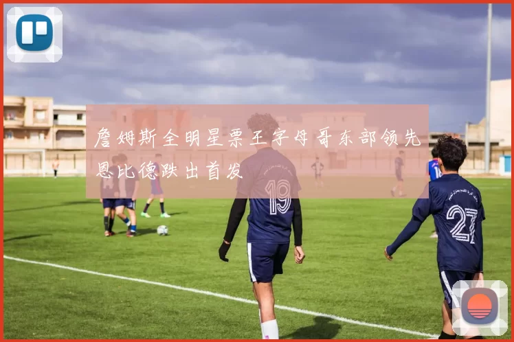 詹姆斯全明星票王字母哥东部领先恩比德跌出首发