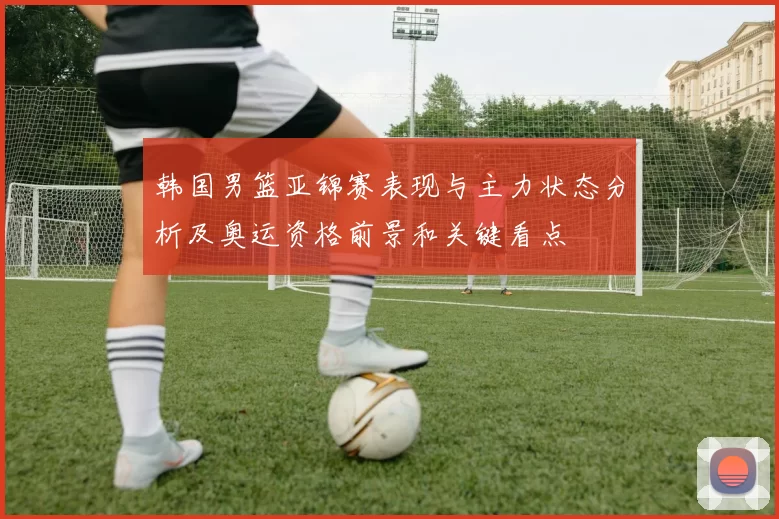 韩国男篮亚锦赛表现与主力状态分析及奥运资格前景和关键看点