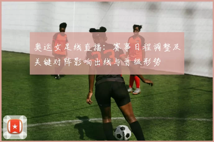 奥运女足线直播：赛事日程调整及关键对阵影响出线与晋级形势