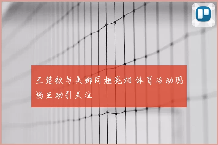 王楚钦与美娜同框亮相 体育活动现场互动引关注