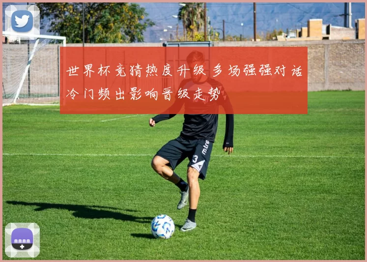 世界杯竞猜热度升级 多场强强对话冷门频出影响晋级走势