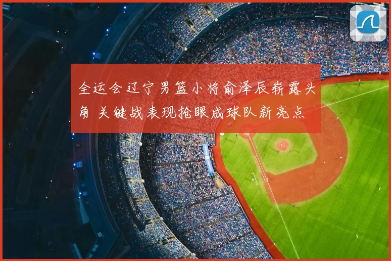 全运会辽宁男篮小将俞泽辰崭露头角 关键战表现抢眼成球队新亮点