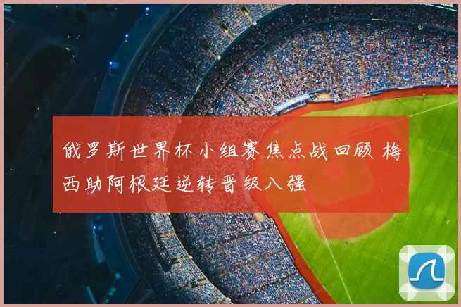 俄罗斯世界杯小组赛焦点战回顾 梅西助阿根廷逆转晋级八强