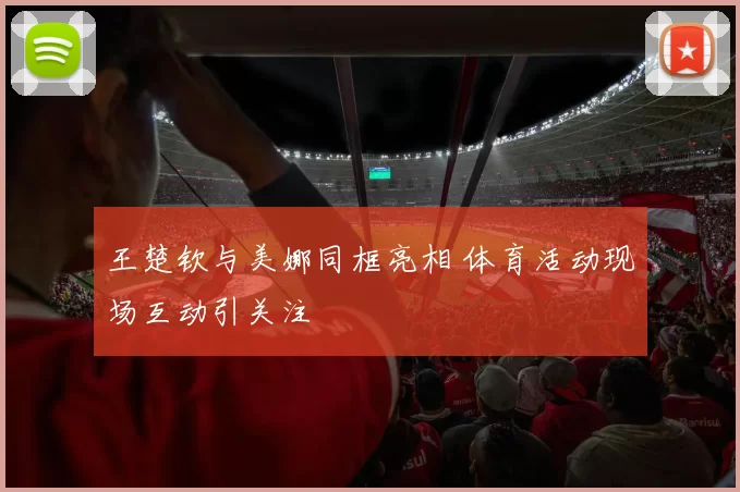 王楚钦与美娜同框亮相 体育活动现场互动引关注