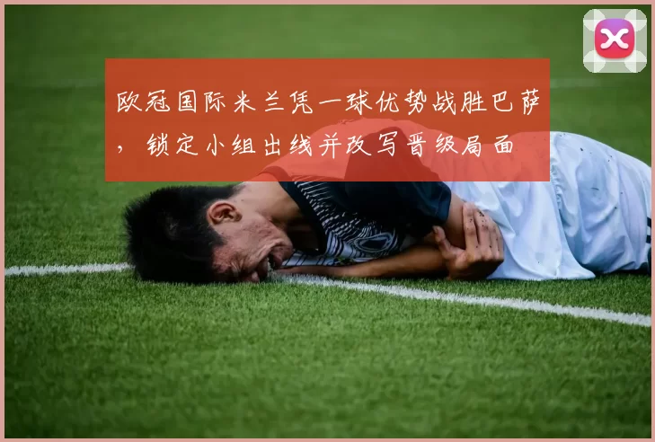 欧冠国际米兰凭一球优势战胜巴萨，锁定小组出线并改写晋级局面