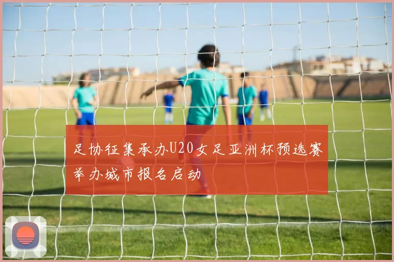足协征集承办U20女足亚洲杯预选赛举办城市报名启动