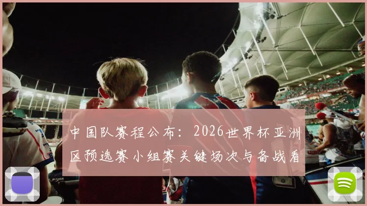 中国队赛程公布:2026世界杯亚洲区预选赛小组赛关键场次与备战看点