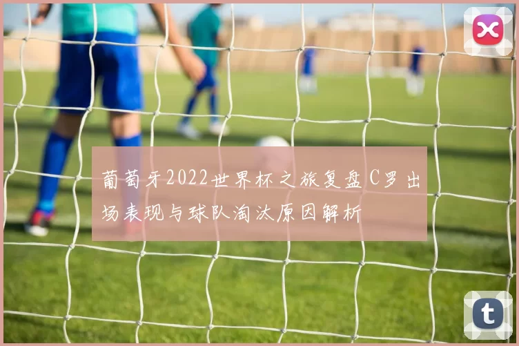 葡萄牙2022世界杯之旅复盘 C罗出场表现与球队淘汰原因解析