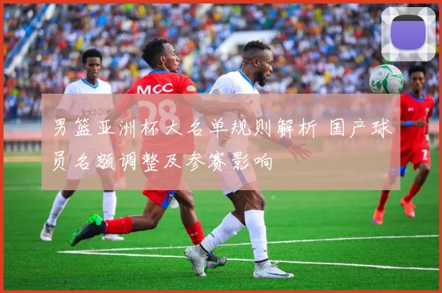 男篮亚洲杯大名单规则解析 国产球员名额调整及参赛影响