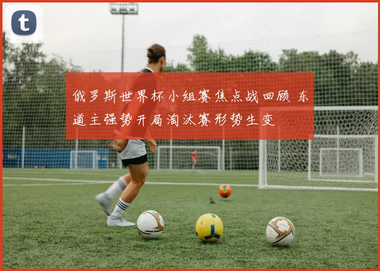 俄罗斯世界杯小组赛焦点战回顾 东道主强势开局淘汰赛形势生变